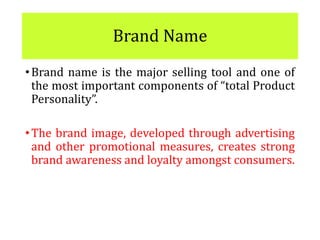 Brand Name
•Brand name is the major selling tool and one of
the most important components of “total Product
Personality”.
•The brand image, developed through advertising
and other promotional measures, creates strong
brand awareness and loyalty amongst consumers.
 