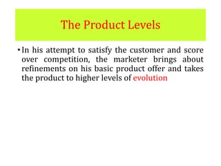 The Product Levels
•In his attempt to satisfy the customer and score
over competition, the marketer brings about
refinements on his basic product offer and takes
the product to higher levels of evolution
 
