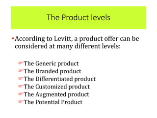 The Product levels
•According to Levitt, a product offer can be
considered at many different levels:
The Generic product
The Branded product
The Differentiated product
The Customized product
The Augmented product
The Potential Product
 