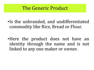 The Generic Product
•Is the unbranded, and undifferentiated
commodity like Rice, Bread or Flour.
•Here the product does not have an
identity through the name and is not
linked to any one maker or owner.
 