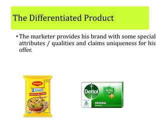 The Differentiated Product
•The marketer provides his brand with some special
attributes / qualities and claims uniqueness for his
offer.
•E.g. Maggie, Dettol soap
The scope for differentiation is immense: and to win
over customers, firms seek higher levels of
differentiation through customizing and
augmenting of the product
 