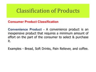 Classification of Products
Consumer Product Classification
Convenience Product - A convenience product is an
inexpensive product that requires a minimum amount of
effort on the part of the consumer to select & purchase
it.
Examples - Bread, Soft Drinks, Pain Reliever, and coffee.
They also include headphones, power cords, and other
items that are easily misplaced.
 