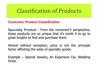 Classification of Products
Consumer Product Classification
Specialty Product - From the consumer’s perspective,
these products are so unique that it’s worth it to go to
great lengths to find and purchase them.
Almost without exception, price is not the principle
factor affecting the sales of specialty goods.
Example – Special Jewelry, An Expensive Car, Wedding
Dress
 
