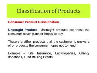 Classification of Products
Consumer Product Classification
Unsought Product - Unsought products are those the
consumer never plans or hopes to buy.
These are either products that the customer is unaware
of or products the consumer hopes not to need.
Example – Life Insurance, Encyclopedias, Charity
donations, Fund Raising Events
 