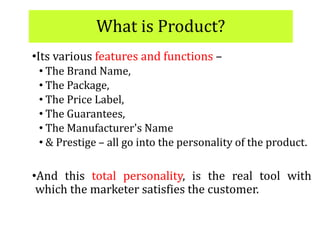 What is Product?
•Its various features and functions –
• The Brand Name,
• The Package,
• The Price Label,
• The Guarantees,
• The Manufacturer's Name
• & Prestige – all go into the personality of the product.
•And this total personality, is the real tool with
which the marketer satisfies the customer.
 