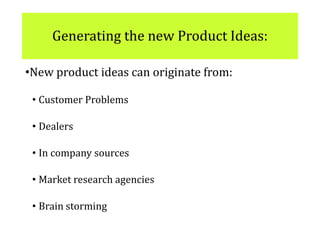 Generating the new Product Ideas:
•New product ideas can originate from:
• Customer Problems
• Dealers
• In company sources
• Market research agencies
• Brain storming
 