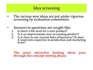 Idea screening
• The various new ideas are put under rigorous
screening by evaluation committees.
• Answers to questions are sought like:
1. Is there a felt need for a new product?
2. Is it an improvement over an existing product?
3. Is it close to our current lines of business? Or does
it need extra expertise in production and marketing
front?
The more attractive looking ideas pass
through the concept testing phase.
 