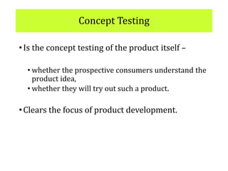 Concept Testing
•Is the concept testing of the product itself –
• whether the prospective consumers understand the
product idea,
• whether they will try out such a product.
•Clears the focus of product development.
 