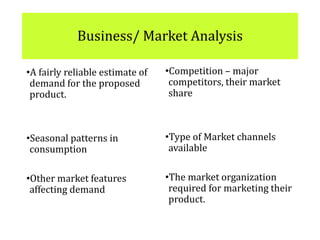 Business/ Market Analysis
•A fairly reliable estimate of
demand for the proposed
product.
•Seasonal patterns in
consumption
•Other market features
affecting demand
•Competition – major
competitors, their market
share
•Type of Market channels
available
•The market organization
required for marketing their
product.
 
