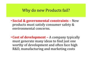 Why do new Products fail?
•Social & governmental constraints – New
products must satisfy consumer safety &
environmental concerns.
•Cost of development – A company typically
must generate many ideas to find just one
worthy of development and often face high
R&D, manufacturing and marketing costs
 