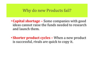 Why do new Products fail?
•Capital shortage – Some companies with good
ideas cannot raise the funds needed to research
and launch them.
•Shorter product cycles – When a new product
is successful, rivals are quick to copy it.
 