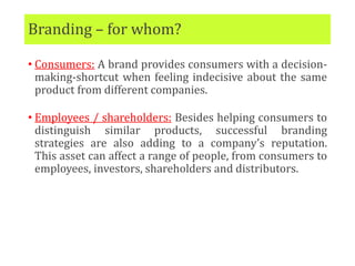 Branding – for whom?
• Consumers: A brand provides consumers with a decision-
making-shortcut when feeling indecisive about the same
product from different companies.
• Employees / shareholders: Besides helping consumers to
distinguish similar products, successful branding
strategies are also adding to a company’s reputation.
This asset can affect a range of people, from consumers to
employees, investors, shareholders and distributors.
 