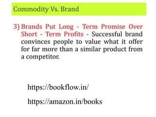 Commodity Vs. Brand
3) Brands Put Long - Term Promise Over
Short - Term Profits - Successful brand
convinces people to value what it offer
for far more than a similar product from
a competitor.
https://bookflow.in/
https://amazon.in/books
 