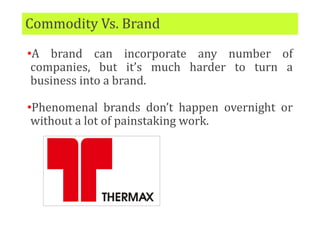 Commodity Vs. Brand
•A brand can incorporate any number of
companies, but it’s much harder to turn a
business into a brand.
•Phenomenal brands don’t happen overnight or
without a lot of painstaking work.
 