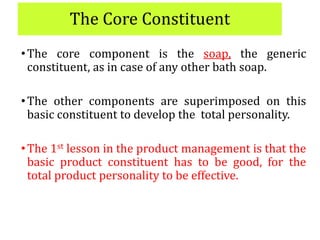 The Core Constituent
•The core component is the soap, the generic
constituent, as in case of any other bath soap.
•The other components are superimposed on this
basic constituent to develop the total personality.
•The 1st lesson in the product management is that the
basic product constituent has to be good, for the
total product personality to be effective.
 