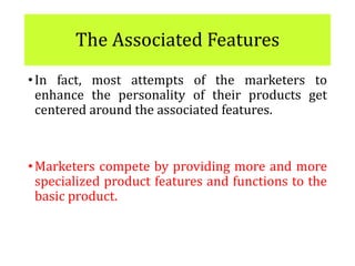 The Associated Features
•In fact, most attempts of the marketers to
enhance the personality of their products get
centered around the associated features.
•Marketers compete by providing more and more
specialized product features and functions to the
basic product.
 