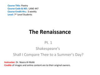 Course Title: Poetry
   Course Code & NO.: LANE 447
   Course Credit Hrs.: 3 weekly
   Level: 7th Level Students




                        The Renaissance
                          Pt. 1
                     Shakespeare’s
        Shall I Compare Thee to a Summer’s Day?
Instructor: Dr. Noora Al-Malki
Credits of images and online content are to their original owners.
 