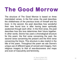 The Good Morrow
The structure of The Good Morrow is based on three
interrelated verses. In the first verse, the poet describes
the childishness of the previous loves of himself and his
lover. In the second, the poet describes how wonderful
their new found love is after having been spiritually
awakened through each other. In the third verse, the poet
describes how this love determines their future together.
In other words, Donne has used a chronological structure
for this poem; the first verse concerning the past, the
second verse concerning the present and the third verse
concerning the future. This structure is also implicit in the
title of the poem. Throughout the poem we see Donne's
unique use of different types of conceit and imagery, from
religious imagery to that of sea-discoverers and maps
and even of masculinity and femininity.


                                  Dr. Noora Al-Malki 2012
                                                                10
                                  eaglenoora@yahoo.com
 