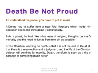 Death Be Not Proud
To understand the poem, you have to put in mind:

1-Donne had to suffer from a near fatal illnesses which made him
approach death and think about it continuously.

2-As a priest, he had, like other men of religion, thoughts on man's
mortality and the need to live as free from sin as possible.

3-The Christian teaching on death is that it is not the end of life at all:
that there is a resurrection and a judgment, and the life of the Christian
believer will continue for eternity. Death, therefore, is seen as a rite of
passage to something much better.



                              Dr. Noora Al-Malki 2012
                                                                          12
                              eaglenoora@yahoo.com
 