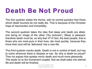Death Be Not Proud
The first quatrain states the theme, with its central paradox that those
whom death touches do not really die. That is because of the Christian
hope of resurrection and immortality.

The second quatrain takes the idea that sleep and death are allied,
one being an image of the other (‘thy pictures’). Sleep is pleasant,
therefore death must be, so why fear it? In fact, the best people, that is
those who are most pure in their lives, die most quickly, because they
know their soul will be ‘delivered’ into a new life.

The third quatrain mocks death. Death is not in control of itself, but has
to come wherever there is disease or war. So why is death so proud?
Then he argues that opiates mimic death and much more pleasantly.
This leads on to the triumphant couplet, that we shall wake into eternal
life and death will be finished.
                              Dr. Noora Al-Malki 2012
                                                                         14
                              eaglenoora@yahoo.com
 