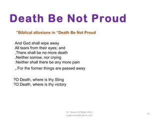 Death Be Not Proud
 ”Biblical allusions in “Death Be Not Proud

And God shall wipe away
All tears from their eyes; and
,There shall be no more death
,Neither sorrow, nor crying
:Neither shall there be any more pain
..For the former things are passed away

?O Death, where is thy Sting
?O Death, where is thy victory




                             Dr. Noora Al-Malki 2012
                                                       15
                             eaglenoora@yahoo.com
 