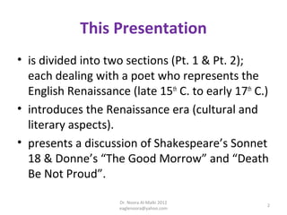 This Presentation
• is divided into two sections (Pt. 1 & Pt. 2);
  each dealing with a poet who represents the
  English Renaissance (late 15th C. to early 17th C.)
• introduces the Renaissance era (cultural and
  literary aspects).
• presents a discussion of Shakespeare’s Sonnet
  18 & Donne’s “The Good Morrow” and “Death
  Be Not Proud”.

                     Dr. Noora Al-Malki 2012
                                                    2
                     eaglenoora@yahoo.com
 