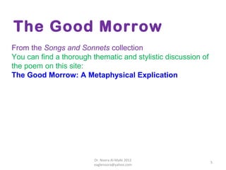 The Good Morrow
From the Songs and Sonnets collection
You can find a thorough thematic and stylistic discussion of
the poem on this site:
The Good Morrow: A Metaphysical Explication




                         Dr. Noora Al-Malki 2012
                                                               5
                         eaglenoora@yahoo.com
 