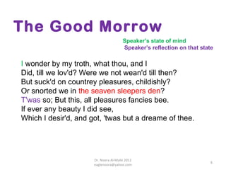 The Good Morrow
                                       Speaker’s state of mind
                                       Speaker’s reflection on that state

I wonder by my troth, what thou, and I
Did, till we lov'd? Were we not wean'd till then?
But suck'd on countrey pleasures, childishly?
Or snorted we in the seaven sleepers den?
T'was so; But this, all pleasures fancies bee.
If ever any beauty I did see,
Which I desir'd, and got, 'twas but a dreame of thee.




                      Dr. Noora Al-Malki 2012
                                                                        6
                      eaglenoora@yahoo.com
 
