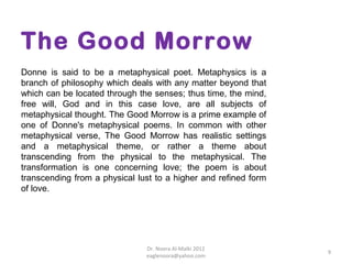 The Good Morrow
Donne is said to be a metaphysical poet. Metaphysics is a
branch of philosophy which deals with any matter beyond that
which can be located through the senses; thus time, the mind,
free will, God and in this case love, are all subjects of
metaphysical thought. The Good Morrow is a prime example of
one of Donne's metaphysical poems. In common with other
metaphysical verse, The Good Morrow has realistic settings
and a metaphysical theme, or rather a theme about
transcending from the physical to the metaphysical. The
transformation is one concerning love; the poem is about
transcending from a physical lust to a higher and refined form
of love.




                               Dr. Noora Al-Malki 2012
                                                                 9
                               eaglenoora@yahoo.com
 