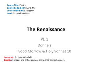 Course Title: Poetry
   Course Code & NO.: LANE 447
   Course Credit Hrs.: 3 weekly
   Level: 7th Level Students




                        The Renaissance
                         Pt. 1
                        Donne’s
              Good Morrow & Holy Sonnet 10
Instructor: Dr. Noora Al-Malki
Credits of images and online content are to their original owners.
 