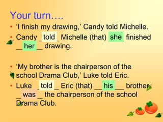 Your turn….
• ‘I finish my drawing,’ Candy told Michelle.
• Candy told Michelle (that) she finished
      her drawing.

• ‘My brother is the chairperson of the
  school Drama Club,’ Luke told Eric.
• Luke told Eric (that)       his     brother
    was the chairperson of the school
  Drama Club.
 