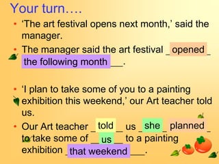 Your turn….
• ‘The art festival opens next month,’ said the
  manager.
• The manager said the art festival opened
   the following month     .

• ‘I plan to take some of you to a painting
  exhibition this weekend,’ our Art teacher told
  us.
• Our Art teacher told us she planned
  to take some of us to a painting
  exhibition that weekend       .
 