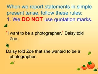 When we report statements in simple
present tense, follow these rules:
1. We DO NOT use quotation marks.

‘I want to be a photographer,’ Daisy told
 Zoe.

Daisy told Zoe that she wanted to be a
 photographer.
 
