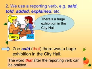2. We use a reporting verb, e.g. said,
told, added, explained, etc.
                    There’s a huge
                    exhibition in the
                    City Hall.




   Zoe said (that) there was a huge
   exhibition in the City Hall.
 The word that after the reporting verb can
 be omitted.
 