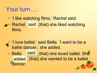 Your turn….
• ‘I like watching films,’ Rachel said.
• Rachel said (that) she liked watching
  films.

• ‘I love ballet,’ said Bella. ‘I want to be a
  ballet dancer,’ she added.
• Bella said (that) she loved ballet. She
    added (that) she wanted to be a ballet
  dancer.
 