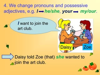 4. We change pronouns and possessive
adjectives, e.g. I he/she, your my/our.

     I want to join the
     art club.




    Daisy told Zoe (that) she wanted to
    join the art club.
 