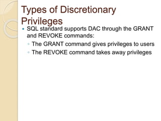  SQL standard supports DAC through the GRANT
and REVOKE commands:
◦ The GRANT command gives privileges to users
◦ The REVOKE command takes away privileges
Types of Discretionary
Privileges
 