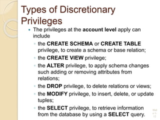 Types of Discretionary
Privileges
 The privileges at the account level apply can
include
◦ the CREATE SCHEMA or CREATE TABLE
privilege, to create a schema or base relation;
◦ the CREATE VIEW privilege;
◦ the ALTER privilege, to apply schema changes
such adding or removing attributes from
relations;
◦ the DROP privilege, to delete relations or views;
◦ the MODIFY privilege, to insert, delete, or update
tuples;
◦ the SELECT privilege, to retrieve information
from the database by using a SELECT query.
Slid
e 1-
12
 