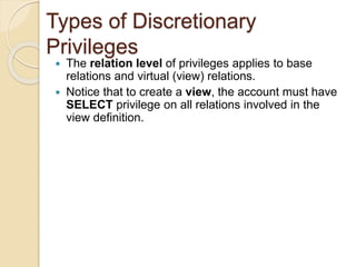Types of Discretionary
Privileges
 The relation level of privileges applies to base
relations and virtual (view) relations.
 Notice that to create a view, the account must have
SELECT privilege on all relations involved in the
view definition.
 