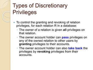 Types of Discretionary
Privileges
 To control the granting and revoking of relation
privileges, for each relation R in a database:
◦ The owner of a relation is given all privileges on
that relation.
◦ The owner account holder can pass privileges on
any of the owned relation to other users by
granting privileges to their accounts.
◦ The owner account holder can also take back the
privileges by revoking privileges from their
accounts.
 