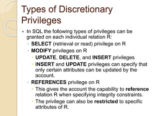 Types of Discretionary
Privileges
 In SQL the following types of privileges can be
granted on each individual relation R:
◦ SELECT (retrieval or read) privilege on R
◦ MODIFY privileges on R
 UPDATE, DELETE, and INSERT privileges
 INSERT and UPDATE privileges can specify that
only certain attributes can be updated by the
account.
◦ REFERENCES privilege on R
 This gives the account the capability to reference
relation R when specifying integrity constraints.
 The privilege can also be restricted to specific
attributes of R.
 