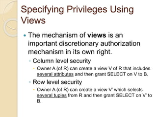 Specifying Privileges Using
Views
 The mechanism of views is an
important discretionary authorization
mechanism in its own right.
◦ Column level security
 Owner A (of R) can create a view V of R that includes
several attributes and then grant SELECT on V to B.
◦ Row level security
 Owner A (of R) can create a view V’ which selects
several tuples from R and then grant SELECT on V’ to
B.
 