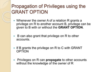 Propagation of Privileges using the
GRANT OPTION
 Whenever the owner A of a relation R grants a
privilege on R to another account B, privilege can be
given to B with or without the GRANT OPTION.
 B can also grant that privilege on R to other
accounts.
 If B grants the privilege on R to C with GRANT
OPTION
 Privileges on R can propagate to other accounts
without the knowledge of the owner of R
 