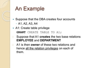 An Example
 Suppose that the DBA creates four accounts
◦ A1, A2, A3, A4
 A1: Create table privilege
GRANT CREATE TABLE TO A1;
 Suppose that A1 creates the two base relations
EMPLOYEE and DEPARTMENT
 A1 is then owner of these two relations and
hence all the relation privileges on each of
them.
 