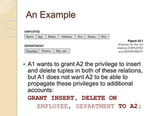 An Example
 A1 wants to grant A2 the privilege to insert
and delete tuples in both of these relations,
but A1 does not want A2 to be able to
propagate these privileges to additional
accounts:
GRANT INSERT, DELETE ON
EMPLOYEE, DEPARTMENT TO A2;
 