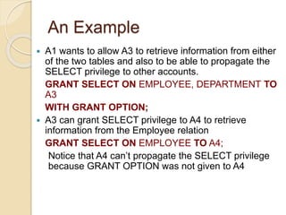 An Example
 A1 wants to allow A3 to retrieve information from either
of the two tables and also to be able to propagate the
SELECT privilege to other accounts.
GRANT SELECT ON EMPLOYEE, DEPARTMENT TO
A3
WITH GRANT OPTION;
 A3 can grant SELECT privilege to A4 to retrieve
information from the Employee relation
GRANT SELECT ON EMPLOYEE TO A4;
Notice that A4 can’t propagate the SELECT privilege
because GRANT OPTION was not given to A4
 