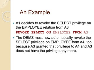 An Example
 A1 decides to revoke the SELECT privilege on
the EMPLOYEE relation from A3
REVOKE SELECT ON EMPLOYEE FROM A3;
 The DBMS must now automatically revoke the
SELECT privilege on EMPLOYEE from A4, too,
because A3 granted that privilege to A4 and A3
does not have the privilege any more.
 