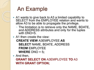 An Example
 A1 wants to give back to A3 a limited capability to
SELECT from the EMPLOYEE relation and wants to
allow A3 to be able to propagate the privilege.
◦ The limitation is to retrieve only the NAME, BDATE,
and ADDRESS attributes and only for the tuples
with DNO=5.
 A1 then create the view:
CREATE VIEW A3EMPLOYEE AS
SELECT NAME, BDATE, ADDRESS
FROM EMPLOYEE
WHERE DNO = 5;
 And then,
GRANT SELECT ON A3EMPLOYEE TO A3
WITH GRANT OPTION;
 
