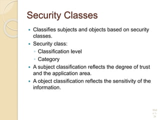 Security Classes
 Classifies subjects and objects based on security
classes.
 Security class:
◦ Classification level
◦ Category
 A subject classification reflects the degree of trust
and the application area.
 A object classification reflects the sensitivity of the
information.
Slid
e 1-
26
 
