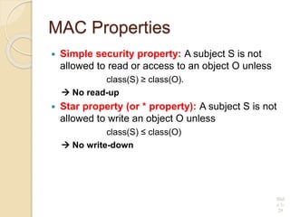MAC Properties
 Simple security property: A subject S is not
allowed to read or access to an object O unless
class(S) ≥ class(O).
 No read-up
 Star property (or * property): A subject S is not
allowed to write an object O unless
class(S) ≤ class(O)
 No write-down
Slid
e 1-
29
 